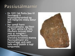 En 1651 þá fluttu þau til Saurbæjar á Hvalsfjarðarströnd og leið Hallgrími miklu betur þar. Þar samdi hann Passíusálmana  og Fleiri og fleiri sálma t.d.“Um Dauðans óvissan tíma“ sem er sunginn í jarðaförum flestra íslenskra kristinna manna Passíusálmanir eru heimsfrægt verk sem hafa verið þýddir á tugi tungumála.Passíusálmarnir