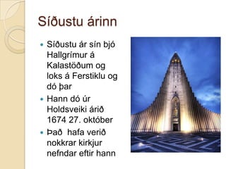 Síðustu árinnSíðustu ár sín bjó Hallgrímur á Kalastöðum og loks á Ferstiklu og dó þarHann dó úr Holdsveiki árið 1674 27. októberÞað  hafa verið nokkrar kirkjur nefndar eftir hann