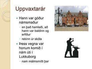 UppvaxtarárHann var góður námsmaðuren það hamlaði, að hann var baldinn og erfiðurrekinn úr skólaÞess vegna var honum komið í nám úti í Lukkuborg nam málmsmíði þar