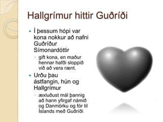 Hallgrímur hittir GuðríðiÍ þessum hópi var kona nokkur að nafni Guðríður Símonardóttirgift kona, en maður hennar hafði sloppið við að vera rænt.Urðu þau ástfangin, hún og Hallgrímuræxluðust mál þannig að hann yfirgaf námið og Danmörku og fór til Íslands með Guðríði