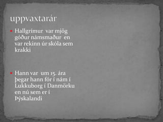 uppvaxtarárHallgrímur  var mjög  góður námsmaður  en var rekinn úr skóla sem krakkiHann var  um 15. ára þegar hann fór í nám í Lukkuborg í Danmörku en nú sem er í Þýskalandi