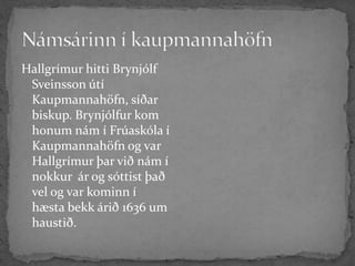 Námsárinn í kaupmannahöfnHallgrímur hitti Brynjólf Sveinsson útí Kaupmannahöfn, síðar biskup. Brynjólfur kom honum nám í Frúaskóla í Kaupmannahöfn og var Hallgrímur þar við nám í nokkur  ár og sóttist það vel og var kominn í hæsta bekk árið 1636 um haustið.