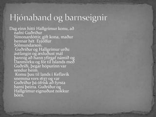 Hjónaband og barnseignirDag einn hitti Hallgrímur konu, að nafni Guðríður Símonardóttir, gift kona, maður hennar hét  Eyjólfur Sólmundarson. Guðríður og Hallgrímur urðu ástfangin og æxluðust mál þannig að hann yfirgaf námið og Danmörku og fór til Íslands með Guðríði, þegar hópurinn var sendur heim. Komu þau til lands í Keflavík snemma vors 1637 og var Guðríður þá ófrísk að fyrsta barni þeirra. Guðríður og Hallgrímur eignuðust nokkur  börn. 