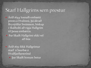 Starf Hallgríms sem presturÁrið 1644 losnaði embætti prests á Hvalnesi, þá ákvað Brynjólfur Sveinsson, biskup í Skálholti að vígja Hallgrím til þessa embættis.Þar líkaði Hallgrími ekki vel að búaÁrið 1651 fékk Hallgrímur starf  á Saurbæ á Hvalfjarðarströnd þar líkaði honum betur