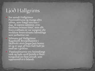 Ljóð Hallgríms Þar samdi Hallgrímur Passíusálmana og marga aðra sálma, sem frægir eru enn í dag, til dæmis sálminn „Um dauðans óvissan tíma“, sem allt fram á síðustu ár var sunginn yfir moldum hvers einasta Íslendings sem jarðsettur var.Sálmana gaf Hallgrímur Ragnheiði Brynjólfsdóttir í Skálholti strax þegar þeir komu út og er sagt að hún hafi haft þá með sér í gröfina.Passíusálmarnir eru heimsfrægt verk og hafa verið þýddir á fleiri tungumál en flest annað, sem upprunnið er á Íslandi.