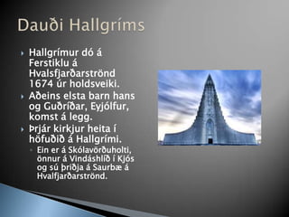 Hallgrímur dó á Ferstiklu á Hvalsfjarðarströnd 1674 úr holdsveiki.Aðeins elsta barn hans og Guðríðar, Eyjólfur, komst á legg.Þrjár kirkjur heita í höfuðið á Hallgrími.Ein er á Skólavörðuholti, önnur á Vindáshlíð í Kjós og sú þriðja á Saurbæ á Hvalfjarðarströnd.Dauði Hallgríms