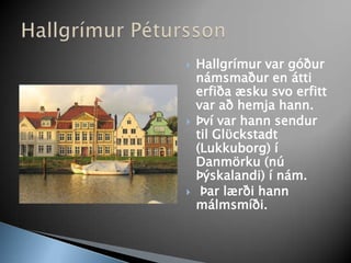 Hallgrímur var góður námsmaður en átti erfiða æsku svo erfitt var að hemja hann. Því var hann sendur til Glϋckstadt (Lukkuborg) í Danmörku (nú Þýskalandi) í nám.Þar lærði hannmálmsmíði. Hallgrímur Pétursson