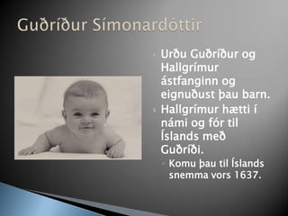 Urðu Guðríður og Hallgrímur ástfanginn og eignuðust þau barn.Hallgrímur hætti í námi og fór til Íslands með Guðríði. Komu þau til Íslands snemma vors 1637. Guðríður Símonardóttir