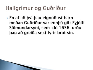 En af að því þau eignuðust barn meðan Guðríður var ennþá gift Eyjólfi Sölmundarsyni, sem  dó 1636, urðu þau að greiða sekt fyrir brot sín. Hallgrímur og Guðríður
