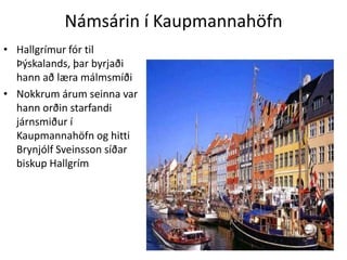 Námsárin í KaupmannahöfnHallgrímur fór til Þýskalands, þar byrjaði hann að læra málmsmíðiNokkrum árum seinna var hann orðin starfandi járnsmiður í Kaupmannahöfn og hitti Brynjólf Sveinsson síðar biskup Hallgrím