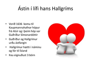Ástin í lífi hans HallgrímsVorið 1636  komu til Kaupmannahafnar hópur  frá Alsír og í þeim hóp var Guðríður SímonardóttirGuðríður og Hallgrímur urðu ástfangin Hallgrímur hætti í náminu og fór til ÍslandÞau eignuðust 3 börn