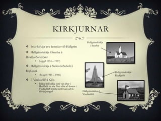 KIRKJURNAR
                                                          Hallgrímskirkja
 Þrjár kirkjur eru kenndar við Hallgrím                    í Saurbæ

 Hallgrímskirkja í Saurbæ á
Hvalfjarðarströnd
       •    (byggð 1954 – 1957)
 Hallgrímskirkja á Skólavörðuholti í
Reykjavík                                                                   Hallgrímskirkja í
       •    (byggð 1945 – 1986)                                             Reykjavík
 Í Vindáshlíð í Kjós
       •    Falleg lítil kirkja sem var áður í
            Hvalfirði en var flutt eftir að konur í
            Vindáshlíð höfðu beðið um að fá
            kirkju þangað                             Hallgrímskirkja í
                                                      Vindáshlíð
 