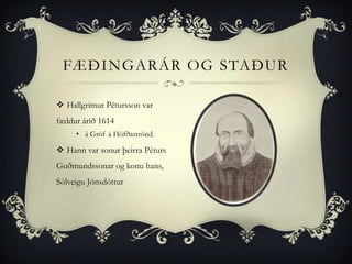 FÆÐINGARÁR OG STAÐUR

 Hallgrímur Pétursson var
fæddur árið 1614
     • á Gröf á Höfðaströnd.

 Hann var sonur þeirra Péturs
Guðmundssonar og konu hans,
Sólveigu Jónsdóttur
 