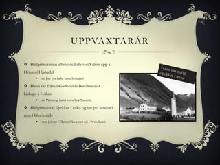 UPPVAXTARÁR

 Hallgrímur mun að mestu hafa verið alinn upp á
Hólum í Hjaltadal
       •   en þar var faðir hans hringjari

 Hann var frændi Guðbrands Þorlákssonar
biskups á Hólum
       •   en Pétur og hann voru bræðrasynir.

 Hallgrímur var óþekkur í æsku og var því sendur í
nám í Gluckstads
       •   sem þá var í Danmörku en er nú í Þýskalandi.
 