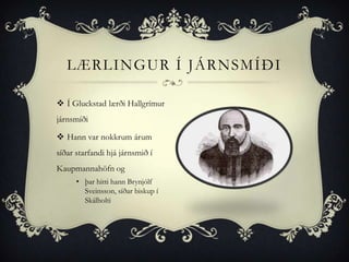 LÆRLINGUR Í JÁRNSMÍÐI

 Í Gluckstad lærði Hallgrímur
járnsmíði

 Hann var nokkrum árum
síðar starfandi hjá járnsmið í
Kaupmannahöfn og
      • þar hitti hann Brynjólf
        Sveinsson, síðar biskup í
        Skálholti
 