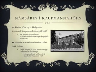 N Á M S Á R I N Í K AU P M A N N A H Ö F N

 Tíminn líður og er Hallgrímur
kominn til Kaupmannahafnar árið 1632
     • um haustið komst hann í
       Vorrarfrúarskóla með styrk Brynjólfs
       Sveinssona
 Haustið 1636 er hann kominn í efsta
bekk skólans
     • Er þá fenginn til þess að hressa upp
       á kristindóm Íslendinga
          •    þeirra sem leystir hefðu verið úr
               ánauð eftir Tyrkjaránið 1627
 
