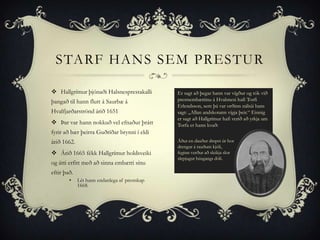 STARF HANS SEM PRESTUR

 Hallgrímur þjónaði Halsnesprestakalli        Er sagt að þegar hann var vígður og tók við
þangað til hann flutt á Saurbæ á               prestsembættinu á Hvalsnesi hafi Torfi
                                               Erlendsson, sem þá var orðinn nábúi hans
Hvalfjarðarströnd árið 1651                    sagt: „Allan andskotann vígja þeir.“ Einnig
                                               er sagt að Hallgrímur hafi verið að yrkja um
 Þar var hann nokkuð vel efnaður þrátt        Torfa er hann kvað:
fyrir að bær þeirra Guðríðar brynni í eldi
árið 1662.                                     Áður en dauður drepst úr hor
                                               drengur á rauðum kjóli,
 Árið 1665 fékk Hallgrímur holdsveiki         feginn verður að sleikja slor
                                               slepjugur húsgangs dóli.
og átti erfitt með að sinna embætti sínu
eftir það.
        •    Lét hann endanlega af prestskap
             1668.
 