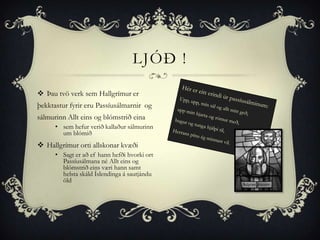 LJÓÐ !

 Þau tvö verk sem Hallgrímur er
þekktastur fyrir eru Passíusálmarnir og
sálmurinn Allt eins og blómstrið eina
      • sem hefur verið kallaður sálmurinn
        um blómið
 Hallgrímur orti allskonar kvæði
      • Sagt er að ef hann hefði hvorki ort
        Passíusálmana né Allt eins og
        blómstrið eins væri hann samt
        helsta skáld Íslendinga á sautjándu
        öld
 