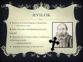 ÆVILOK
 Síðustu ár sín á lífi bjó Hallgrímur á Kalastöðum
      • Hjá Eyjólfi syni sínum

 Síðar á Ferstiklu á Hvalfjarðarströnd og dó
hann þar
 Hann hefur þá verið farinn að þjást af sjúkdómnum
sem dró hann til dauða
      • en það var holdsveiki
 Hallgrímur lést sextugur að aldri árið 1674
 