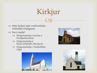 Kirkjur
                            
 Þrjár kirkjur hafa verið nefndar
  í höfuðið á Hallgrími
 Þar á meðal
    Hallgrímskirkja í Saurbæ á
     Hvalfjarðarströnd
    Hallgrímskirkja á
     Skólavörðuholti í Reykjavík
    Hallgrímskirkja í Vindáshlíðar
     í Kjós
 
