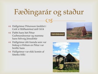 Fæðingarár og staður
            
 Hallgrímur Pétursson fæddist í
  Gröf á Höfðaströnd árið 1614
 Pabbi hans hét Pétur
  Guðmundssonar og mamma
  hans Sólveig Jónsdóttir
 Hallgrímur átti frænda sem var
  biskup á Hólum en Pétur var
  bróðir hans
 Hallgrímur var ekki komin af
  fátæku fólki
 