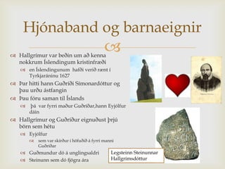 Hjónaband og barnaeignir
 Hallgrímur var beðin um að kenna
                                             
  nokkrum Íslendingum kristinfræði
    en Íslendingunum hafði verið rænt í
     Tyrkjaráninu 1627
 Þar hitti hann Guðríði Símonardóttur og
  þau urðu ástfangin
 Þau fóru saman til Íslands
      þá var fyrri maður Guðríðar,hann Eyjólfur
       dáin
 Hallgrímur og Guðríður eignuðust þrjú
  börn sem hétu
    Eyjólfur
          sem var skírður í höfuðið á fyrri manni
           Guðríðar
    Guðmundur dó á unglingsaldri               Legsteinn Steinunnar
    Steinunn sem dó fjögra ára                 Hallgrímsdóttur
 