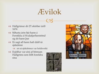 Ævilok
                          
 Hallgrímur dó 27.október árið
  1674
 Síðustu árin bjó hann á
  Ferstiklu á Hvalafjarðarströnd
  og dó hann þar
 Er sagt að hann hafi dáið úr
  sjúkdómi
    en sá sjúkdómur var holdsveiki
 Eyjólfur var eini af börnum
  Hallgríms sem lifði foreldra
  sína
 