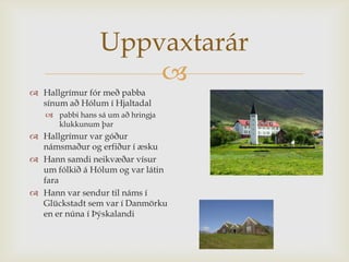 Uppvaxtarár
                     
 Hallgrímur fór með pabba
  sínum að Hólum í Hjaltadal
    pabbi hans sá um að hringja
     klukkunum þar
 Hallgrímur var góður
  námsmaður og erfiður í æsku
 Hann samdi neikvæðar vísur
  um fólkið á Hólum og var látin
  fara
 Hann var sendur til náms í
  Glückstadt sem var í Danmörku
  en er núna í Þýskalandi
 