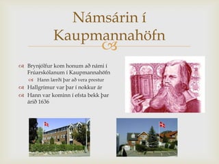 Námsárin í
             Kaupmannahöfn
                                 
 Brynjólfur kom honum að námi í
  Frúarskólanum í Kaupmannahöfn
    Hann lærði þar að vera prestur
 Hallgrímur var þar í nokkur ár
 Hann var kominn í efsta bekk þar
  árið 1636
 