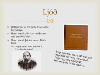 Ljóð
                                  
 Hallgrímur er frægasta trúarskáld
  Íslendinga
 Hann samdi alla Passíusálmana
  sem eru 50 talsins
 Hann samdi þá á árunum 1656-
  1659
    Þegar hann bjó á Saurbæ á
     Hvalfjarðarströnd
 