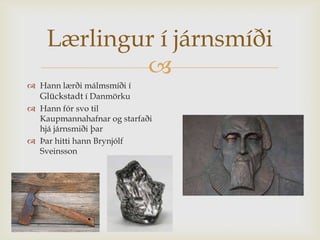 Lærlingur í járnsmíði
            
 Hann lærði málmsmíði í
  Glückstadt í Danmörku
 Hann fór svo til
  Kaupmannahafnar og starfaði
  hjá járnsmiði þar
 Þar hitti hann Brynjólf
  Sveinsson
 
