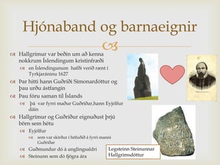 Hjónaband og barnaeignir
 Hallgrímur var beðin um að kenna
                                             
  nokkrum Íslendingum kristinfræði
    en Íslendingunum hafði verið rænt í
     Tyrkjaráninu 1627
 Þar hitti hann Guðríði Símonardóttur og
  þau urðu ástfangin
 Þau fóru saman til Íslands
      þá var fyrri maður Guðríðar,hann Eyjólfur
       dáin
 Hallgrímur og Guðríður eignuðust þrjú
  börn sem hétu
    Eyjólfur
          sem var skírður í höfuðið á fyrri manni
           Guðríðar
    Guðmundur dó á unglingsaldri               Legsteinn Steinunnar
    Steinunn sem dó fjögra ára                 Hallgrímsdóttur
 