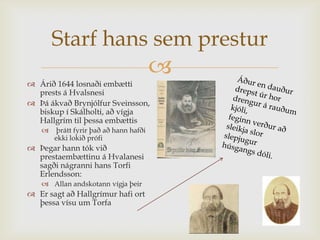 Starf hans sem prestur
                                        
 Árið 1644 losnaði embætti
  prests á Hvalsnesi
 Þá ákvað Brynjólfur Sveinsson,
  biskup í Skálholti, að vígja
  Hallgrím til þessa embættis
       þrátt fyrir það að hann hafði
       ekki lokið prófi
 Þegar hann tók við
  prestaembættinu á Hvalanesi
  sagði nágranni hans Torfi
  Erlendsson:
    Allan andskotann vígja þeir
 Er sagt að Hallgrímur hafi ort
  þessa vísu um Torfa
 