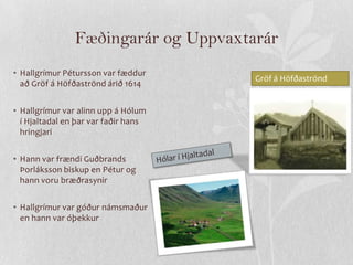 Fæðingarár og Uppvaxtarár
• Hallgrímur Pétursson var fæddur
                                      Gröf á Höfðaströnd
  að Gröf á Höfðaströnd árið 1614


• Hallgrímur var alinn upp á Hólum
  í Hjaltadal en þar var faðir hans
  hringjari


• Hann var frændi Guðbrands
  Þorláksson biskup en Pétur og
  hann voru bræðrasynir


• Hallgrímur var góður námsmaður
  en hann var óþekkur
 