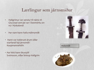 Lærlingur sem járnsmiður
•   Hallgrímur var sendur til náms til
    Glucstad sem þá var í Danmörku en
    nú í Þýskalandi


•   Þar nam hann hafa málmsmíði


• Hann var nokkrum árum síðar
  starfandi hjá járnsmið í
  Kaupmannahöfn                          Málsmíði

• Þar hitti hann Brynjólf
  Sveinsson, síðar biskup Hallgrím
 