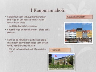 Í Kaupmannahöfn
• Hallgrímur kom til Kaupmannahafnar                            Kaupamannahöfn
  árið 1632 en um haustið kemst hann í
  Vorrar frúar skóla
 • með hjálp Brynjólfs Sveinssonar
• Haustið 1636 er hann kominn í efsta bekk
  skólans


• Hann er þá fenginn til að hressa upp á
  kristindóm þeirra Íslendinga sem leystir
  höfðu verið úr ánauð í Alsír
 • Eftir að hafa verið herleiddir í Tyrkjaráninu   Frúarskóli
   1627
 