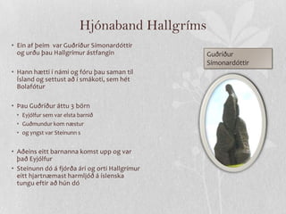 Hjónaband Hallgríms
• Ein af þeim var Guðríður Símonardóttir
  og urðu þau Hallgrímur ástfangin              Guðríður
                                                Símonardóttir
• Hann hætti í námi og fóru þau saman til
  Ísland og settust að í smákoti, sem hét
  Bolafótur

• Þau Guðríður áttu 3 börn
 • Eyjólfur sem var elsta barnið
 • Guðmundur kom næstur
 • og yngst var Steinunn s


• Aðeins eitt barnanna komst upp og var
  það Eyjólfur
• Steinunn dó á fjórða ári og orti Hallgrímur
  eitt hjartnæmast harmljóð á íslenska
  tungu eftir að hún dó
 