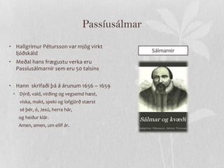 Passíusálmar
• Hallgrímur Pétursson var mjög virkt
  ljóðskáld                                      Sálmarnir
• Meðal hans frægustu verka eru
  Passíusálmarnir sem eru 50 talsins


• Hann skrifaði þá á árunum 1656 – 1659
 • Dýrð, vald, virðing og vegsemd hæst,
    viska, makt, speki og lofgjörð stærst
    sé þér, ó, Jesú, herra hár,
   og heiður klár.
   Amen, amen, um eilíf ár.
 