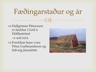 Fæðingarstaður og ár
           
 Hallgrímur Pétursson
  er fæddur í Gröf á
  Höfðaströnd
   árið 1614
 Foreldrar hans voru
  Pétur Guðmundsson og
  Sólveig Jónsdóttir
 