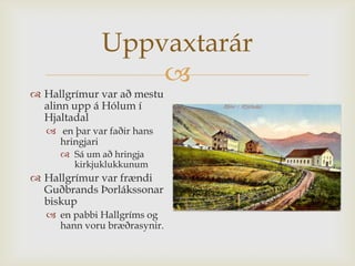 Uppvaxtarár
                 
 Hallgrímur var að mestu
  alinn upp á Hólum í
  Hjaltadal
   en þar var faðir hans
    hringjari
      Sá um að hringja
       kirkjuklukkunum
 Hallgrímur var frændi
  Guðbrands Þorlákssonar
  biskup
   en pabbi Hallgríms og
    hann voru bræðrasynir.
 
