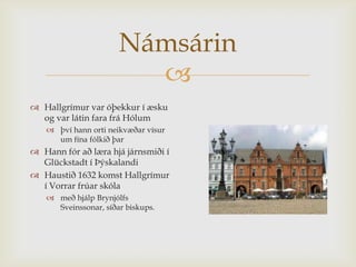 Námsárin
                        
 Hallgrímur var óþekkur í æsku
  og var látin fara frá Hólum
    því hann orti neikvæðar vísur
     um fína fólkið þar
 Hann fór að læra hjá járnsmiði í
  Glückstadt í Þýskalandi
 Haustið 1632 komst Hallgrímur
  í Vorrar frúar skóla
    með hjálp Brynjólfs
     Sveinssonar, síðar biskups.
 