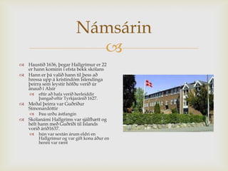 Námsárin
                             
 Haustið 1636, þegar Hallgrímur er 22
  er hann kominn í efsta bekk skólans
 Hann er þá valið hann til þess að
  hressa upp á kristindóm Íslendinga
  þeirra sem leystir höfðu verið úr
  ánauð í Alsír
       eftir að hafa verið herleiddir
        þangað eftir Tyrkjaránið 1627.
 Meðal þeirra var Guðríður
  Símonardóttir
       Þau urðu ástfangin
 Skólanámi Hallgríms var sjálfhætt og
  hélt hann með Guðríði til Íslands
  vorið árið1637.
       hún var sextán árum eldri en
        Hallgrímur og var gift kona áður en
        henni var rænt
 