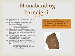 Hjónaband og
                   barneignir
                       
 Hallgrímur og Guðríður áttu von á         Legsteinn með nafni Steinunnar sem
  barni                                     Hallgrímur hjó sjálfur út hefur varðveist
 Guðríður fæddi barn stuttu eftir          og er í kirkjunni í Hvalsnesi þar sem
  komuna til Íslands
                                            Hallgrímur þjónaði fyrst sem prestur.
       skömmu síðar gengu þau
        Hallgrímur í hjónaband
 Næstu árin vann Hallgrímur ýmiss
  konar erfiðisvinnu á Suðurnesjum og
  þar munu þau hjón hafa lifað við sára
  fátækt
 Þau eignuðust þrjú börn Eyjólfur var
  elstur, þá Guðmundur og yngst
  Steinunn sem dó á fjórða ári.
 Hallgrímur orti eitt hjartnæmast
  harmljóð á íslenska tungu þegar hún
  dó
       það er sálmur sem heitir Um
        dauðans óvissa tíma eða Allt eins
        og blómstrið eina
 