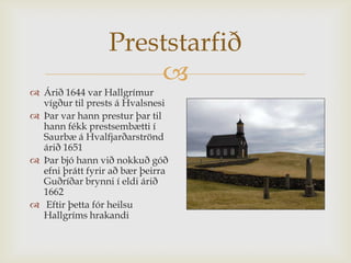 Preststarfið
                      
 Árið 1644 var Hallgrímur
  vígður til prests á Hvalsnesi
 Þar var hann prestur þar til
  hann fékk prestsembætti í
  Saurbæ á Hvalfjarðarströnd
  árið 1651
 Þar bjó hann við nokkuð góð
  efni þrátt fyrir að bær þeirra
  Guðríðar brynni í eldi árið
  1662
 Eftir þetta fór heilsu
  Hallgríms hrakandi
 
