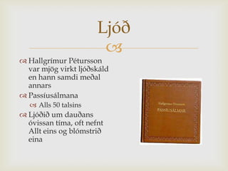 Ljóð
                        
 Hallgrímur Pétursson
  var mjög virkt ljóðskáld
  en hann samdi meðal
  annars
 Passíusálmana
    Alls 50 talsins
 Ljóðið um dauðans
  óvissan tíma, oft nefnt
  Allt eins og blómstrið
  eina
 