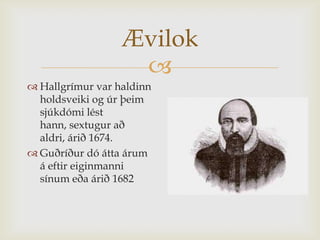 Ævilok
                   
 Hallgrímur var haldinn
  holdsveiki og úr þeim
  sjúkdómi lést
  hann, sextugur að
  aldri, árið 1674.
 Guðríður dó átta árum
  á eftir eiginmanni
  sínum eða árið 1682
 