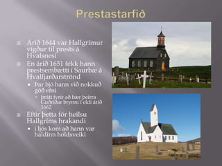    Árið 1644 var Hallgrímur
    vígður til prests á
    Hvalsnesi
   En árið 1651 fékk hann
    prestsembætti í Saurbæ á
    Hvalfjarðarströnd
       Þar bjó hann við nokkuð
        góð efni
         þrátt fyrir að bær þeirra
          Guðríðar brynni í eldi árið
          1662
   Eftir þetta fór heilsu
    Hallgríms hrakandi
       í ljós kom að hann var
        haldinn holdsveiki
 