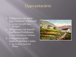    Hallgrímur var alinn
    upp á Hólum í Hjaltadal
       en þar var faðir hans
        hringjari
   Hallgrímur var frændi
    Guðbrand Þorláksson
       sem var biskup á Hólum
   Hallgrímur þótti
    nokkuð óþekkur í æsku
       og hverfur hann frá
        Hólum
 
