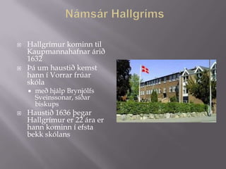   Hallgrímur kominn til
    Kaupmannahafnar árið
    1632
   Þá um haustið kemst
    hann í Vorrar frúar
    skóla
       með hjálp Brynjólfs
        Sveinssonar, síðar
        biskups
   Haustið 1636 þegar
    Hallgrímur er 22 ára er
    hann kominn í efsta
    bekk skólans
 