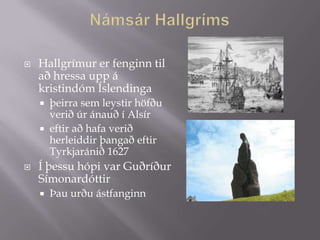    Hallgrímur er fenginn til
    að hressa upp á
    kristindóm Íslendinga
       þeirra sem leystir höfðu
        verið úr ánauð í Alsír
       eftir að hafa verið
        herleiddir þangað eftir
        Tyrkjaránið 1627
   Í þessu hópi var Guðríður
    Símonardóttir
       Þau urðu ástfanginn
 